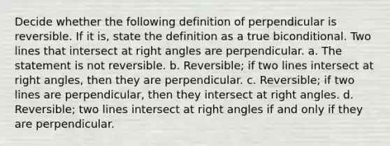 Decide whether the following definition of perpendicular is reversible. If it is, state the definition as a true biconditional. Two lines that intersect at <a href='https://www.questionai.com/knowledge/kIh722csLJ-right-angle' class='anchor-knowledge'>right angle</a>s are perpendicular. a. The statement is not reversible. b. Reversible; if two lines intersect at right angles, then they are perpendicular. c. Reversible; if two lines are perpendicular, then they intersect at right angles. d. Reversible; two lines intersect at right angles if and only if they are perpendicular.