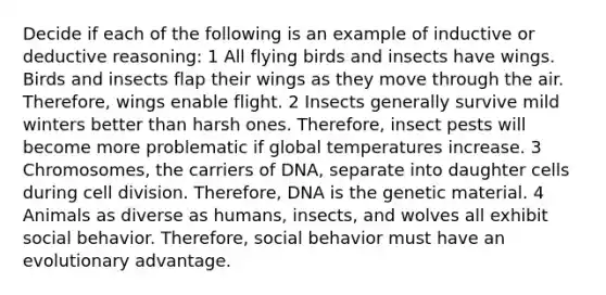 Decide if each of the following is an example of inductive or deductive reasoning: 1 All flying birds and insects have wings. Birds and insects flap their wings as they move through the air. Therefore, wings enable flight. 2 Insects generally survive mild winters better than harsh ones. Therefore, insect pests will become more problematic if global temperatures increase. 3 Chromosomes, the carriers of DNA, separate into daughter cells during <a href='https://www.questionai.com/knowledge/kjHVAH8Me4-cell-division' class='anchor-knowledge'>cell division</a>. Therefore, DNA is the genetic material. 4 Animals as diverse as humans, insects, and wolves all exhibit social behavior. Therefore, social behavior must have an evolutionary advantage.