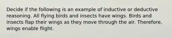 Decide if the following is an example of inductive or deductive reasoning. All flying birds and insects have wings. Birds and insects flap their wings as they move through the air. Therefore, wings enable flight.