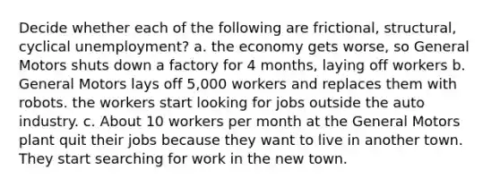 Decide whether each of the following are frictional, structural, cyclical unemployment? a. the economy gets worse, so General Motors shuts down a factory for 4 months, laying off workers b. General Motors lays off 5,000 workers and replaces them with robots. the workers start looking for jobs outside the auto industry. c. About 10 workers per month at the General Motors plant quit their jobs because they want to live in another town. They start searching for work in the new town.