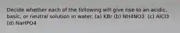 Decide whether each of the following will give rise to an acidic, basic, or neutral solution in water. (a) KBr (b) NH4NO3 ‍ (c) AlCl3 (d) NaHPO4