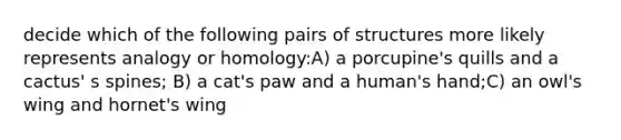 decide which of the following pairs of structures more likely represents analogy or homology:A) a porcupine's quills and a cactus' s spines; B) a cat's paw and a human's hand;C) an owl's wing and hornet's wing