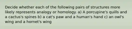 Decide whether each of the following pairs of structures more likely represents analogy or homology. a) A porcupine's quills and a cactus's spines b) a cat's paw and a human's hand c) an owl's wing and a hornet's wing