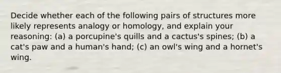 Decide whether each of the following pairs of structures more likely represents analogy or homology, and explain your reasoning: (a) a porcupine's quills and a cactus's spines; (b) a cat's paw and a human's hand; (c) an owl's wing and a hornet's wing.