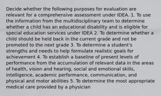 Decide whether the following purposes for evaluation are relevant for a comprehensive assessment under IDEA. 1. To use the information from the multidisciplinary team to determine whether a child has an educational disability and is eligible for special education services under IDEA 2. To determine whether a child should be held back in the current grade and not be promoted to the next grade 3. To determine a student's strengths and needs to help formulate realistic goals for achievement 4. To establish a baseline of present levels of performance from the accumulation of relevant data in the areas of health, vision and hearing, social and emotional skills, intelligence, academic performance, communication, and physical and motor abilities 5. To determine the most appropriate medical care provided by a physician