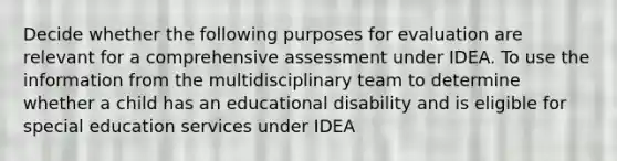 Decide whether the following purposes for evaluation are relevant for a comprehensive assessment under IDEA. To use the information from the multidisciplinary team to determine whether a child has an educational disability and is eligible for special education services under IDEA