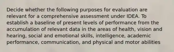 Decide whether the following purposes for evaluation are relevant for a comprehensive assessment under IDEA. To establish a baseline of present levels of performance from the accumulation of relevant data in the areas of health, vision and hearing, social and emotional skills, intelligence, academic performance, communication, and physical and motor abilities