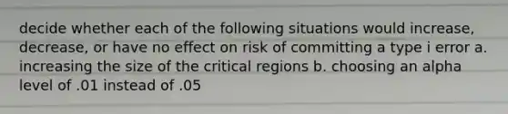 decide whether each of the following situations would increase, decrease, or have no effect on risk of committing a type i error a. increasing the size of the critical regions b. choosing an alpha level of .01 instead of .05