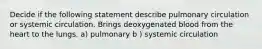 Decide if the following statement describe pulmonary circulation or systemic circulation. Brings deoxygenated blood from the heart to the lungs. a) pulmonary b ) systemic circulation