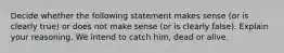 Decide whether the following statement makes sense​ (or is clearly​ true) or does not make sense​ (or is clearly​ false). Explain your reasoning. We intend to catch​ him, dead or alive.