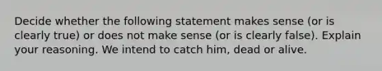 Decide whether the following statement makes sense​ (or is clearly​ true) or does not make sense​ (or is clearly​ false). Explain your reasoning. We intend to catch​ him, dead or alive.