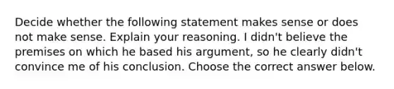 Decide whether the following statement makes sense or does not make sense. Explain your reasoning. I​ didn't believe the premises on which he based his​ argument, so he clearly​ didn't convince me of his conclusion. Choose the correct answer below.