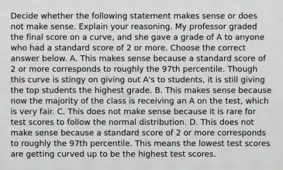 Decide whether the following statement makes sense or does not make sense. Explain your reasoning. My professor graded the final score on a​ curve, and she gave a grade of A to anyone who had a standard score of 2 or more. Choose the correct answer below. A. This makes sense because a standard score of 2 or more corresponds to roughly the 97th percentile. Though this curve is stingy on giving out​ A's to​ students, it is still giving the top students the highest grade. B. This makes sense because now the majority of the class is receiving an A on the​ test, which is very fair. C. This does not make sense because it is rare for test scores to follow the normal distribution. D. This does not make sense because a standard score of 2 or more corresponds to roughly the 97th percentile. This means the lowest test scores are getting curved up to be the highest test scores.