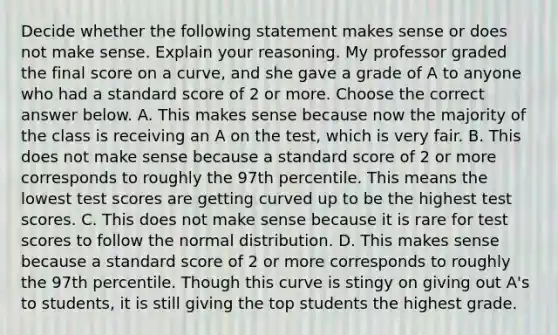 Decide whether the following statement makes sense or does not make sense. Explain your reasoning. My professor graded the final score on a​ curve, and she gave a grade of A to anyone who had a standard score of 2 or more. Choose the correct answer below. A. This makes sense because now the majority of the class is receiving an A on the​ test, which is very fair. B. This does not make sense because a standard score of 2 or more corresponds to roughly the 97th percentile. This means the lowest test scores are getting curved up to be the highest test scores. C. This does not make sense because it is rare for test scores to follow the normal distribution. D. This makes sense because a standard score of 2 or more corresponds to roughly the 97th percentile. Though this curve is stingy on giving out​ A's to​ students, it is still giving the top students the highest grade.