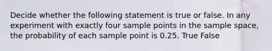 Decide whether the following statement is true or false. In any experiment with exactly four sample points in the sample​ space, the probability of each sample point is 0.25. True False