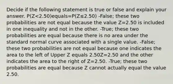 Decide if the following statement is true or false and explain your answer. ​P(Z<​2.50)equals=​P(Z≤​2.50) -False; these two probabilities are not equal because the value Z=2.50 is included in one inequality and not in the other. ​-True; these two probabilities are equal because there is no area under the standard normal curve associated with a single value. ​-False; these two probabilities are not equal because one indicates the area to the left of Upper Z equals 2.50Z=2.50 and the other indicates the area to the right of Z=2.50. -​True; these two probabilities are equal because Z cannot actually equal the value 2.50.