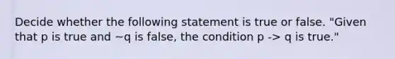 Decide whether the following statement is true or false. ​"Given that p is true and ~q is false​, the condition p -> q is​ true."