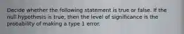 Decide whether the following statement is true or false. If the null hypothesis is true, then the level of significance is the probability of making a type 1 error.