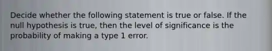 Decide whether the following statement is true or false. If the null hypothesis is true, then the level of significance is the probability of making a type 1 error.