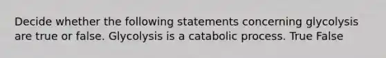 Decide whether the following statements concerning glycolysis are true or false. Glycolysis is a catabolic process. True False