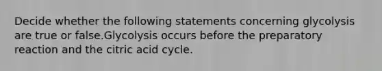 Decide whether the following statements concerning glycolysis are true or false.Glycolysis occurs before the preparatory reaction and the citric acid cycle.