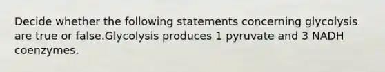 Decide whether the following statements concerning glycolysis are true or false.Glycolysis produces 1 pyruvate and 3 NADH coenzymes.