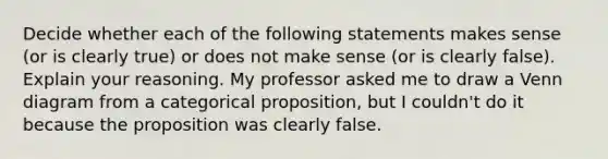 Decide whether each of the following statements makes sense​ (or is clearly​ true) or does not make sense​ (or is clearly​ false). Explain your reasoning. My professor asked me to draw a Venn diagram from a categorical​ proposition, but I​ couldn't do it because the proposition was clearly false.