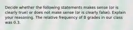 Decide whether the following statements makes sense​ (or is clearly​ true) or does not make sense​ (or is clearly​ false). Explain your reasoning. The relative frequency of B grades in our class was 0.3.