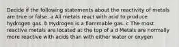 Decide if the following statements about the reactivity of metals are true or false. a All metals react with acid to produce hydrogen gas. b Hydrogen is a flammable gas. c The most reactive metals are located at the top of a d Metals are normally more reactive with acids than with either water or oxygen