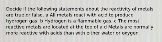 Decide if the following statements about the reactivity of metals are true or false. a All metals react with acid to produce hydrogen gas. b Hydrogen is a flammable gas. c The most reactive metals are located at the top of a d Metals are normally more reactive with acids than with either water or oxygen