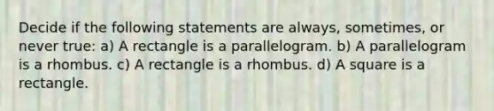 Decide if the following statements are always, sometimes, or never true: a) A rectangle is a parallelogram. b) A parallelogram is a rhombus. c) A rectangle is a rhombus. d) A square is a rectangle.