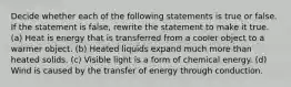 Decide whether each of the following statements is true or false. If the statement is false, rewrite the statement to make it true. (a) Heat is energy that is transferred from a cooler object to a warmer object. (b) Heated liquids expand much more than heated solids. (c) Visible light is a form of chemical energy. (d) Wind is caused by the transfer of energy through conduction.