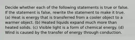 Decide whether each of the following statements is true or false. If the statement is false, rewrite the statement to make it true. (a) Heat is energy that is transferred from a cooler object to a warmer object. (b) Heated liquids expand much more than heated solids. (c) Visible light is a form of chemical energy. (d) Wind is caused by the transfer of energy through conduction.