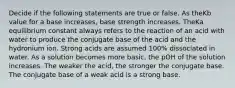 Decide if the following statements are true or false. As theKb value for a base increases, base strength increases. TheKa equilibrium constant always refers to the reaction of an acid with water to produce the conjugate base of the acid and the hydronium ion. Strong acids are assumed 100% dissociated in water. As a solution becomes more basic, the pOH of the solution increases. The weaker the acid, the stronger the conjugate base. The conjugate base of a weak acid is a strong base.