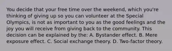 You decide that your free time over the weekend, which you're thinking of giving up so you can volunteer at the Special Olympics, is not as important to you as the good feelings and the joy you will receive from giving back to the community. This decision can be explained by the: A. Bystander effect. B. Mere exposure effect. C. Social exchange theory. D. Two-factor theory.