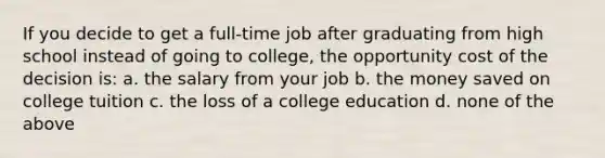 If you decide to get a full-time job after graduating from high school instead of going to college, the opportunity cost of the decision is: a. the salary from your job b. the money saved on college tuition c. the loss of a college education d. none of the above