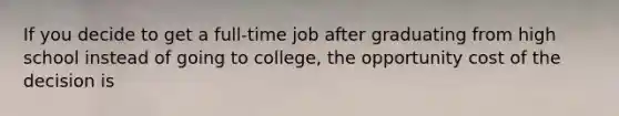 If you decide to get a full-time job after graduating from high school instead of going to college, the opportunity cost of the decision is