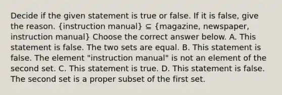 Decide if the given statement is true or false. If it is​ false, give the reason. ​(instruction manual​) ⊆ (magazine​, newspaper​, instruction manual​) Choose the correct answer below. A. This statement is false. The two sets are equal. B. This statement is false. The element ​"instruction manual​" is not an element of the second set. C. This statement is true. D. This statement is false. The second set is a proper subset of the first set.