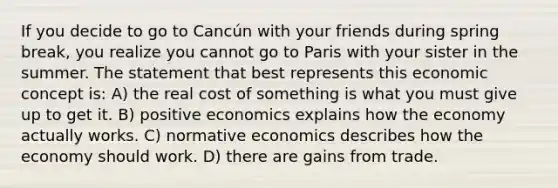 If you decide to go to Cancún with your friends during spring break, you realize you cannot go to Paris with your sister in the summer. The statement that best represents this economic concept is: A) the real cost of something is what you must give up to get it. B) positive economics explains how the economy actually works. C) normative economics describes how the economy should work. D) there are gains from trade.