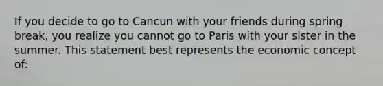 If you decide to go to Cancun with your friends during spring break, you realize you cannot go to Paris with your sister in the summer. This statement best represents the economic concept of: