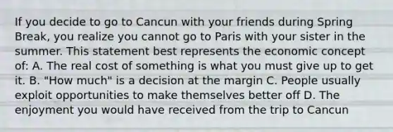 If you decide to go to Cancun with your friends during Spring Break, you realize you cannot go to Paris with your sister in the summer. This statement best represents the economic concept of: A. The real cost of something is what you must give up to get it. B. "How much" is a decision at the margin C. People usually exploit opportunities to make themselves better off D. The enjoyment you would have received from the trip to Cancun