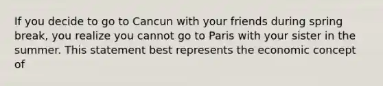 If you decide to go to Cancun with your friends during spring break, you realize you cannot go to Paris with your sister in the summer. This statement best represents the economic concept of