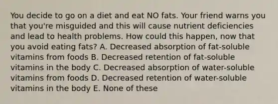 You decide to go on a diet and eat NO fats. Your friend warns you that you're misguided and this will cause nutrient deficiencies and lead to health problems. How could this happen, now that you avoid eating fats? A. Decreased absorption of fat-soluble vitamins from foods B. Decreased retention of fat-soluble vitamins in the body C. Decreased absorption of water-soluble vitamins from foods D. Decreased retention of water-soluble vitamins in the body E. None of these