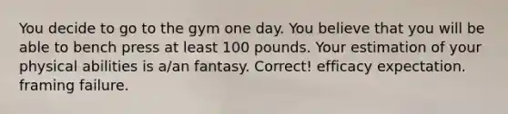 You decide to go to the gym one day. You believe that you will be able to bench press at least 100 pounds. Your estimation of your physical abilities is a/an fantasy. Correct! efficacy expectation. framing failure.