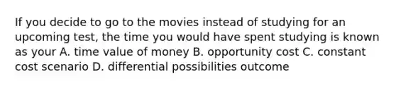 If you decide to go to the movies instead of studying for an upcoming test, the time you would have spent studying is known as your A. time value of money B. opportunity cost C. constant cost scenario D. differential possibilities outcome