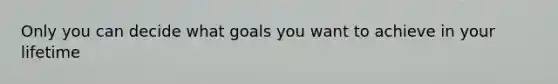 Only you can decide what goals you want to achieve in your lifetime