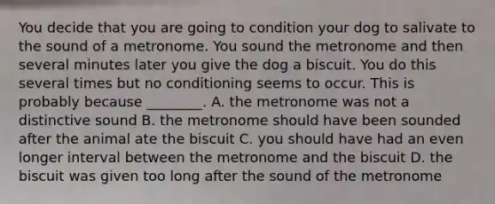 You decide that you are going to condition your dog to salivate to the sound of a metronome. You sound the metronome and then several minutes later you give the dog a biscuit. You do this several times but no conditioning seems to occur. This is probably because ________. A. the metronome was not a distinctive sound B. the metronome should have been sounded after the animal ate the biscuit C. you should have had an even longer interval between the metronome and the biscuit D. the biscuit was given too long after the sound of the metronome