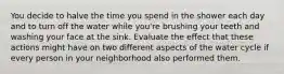 You decide to halve the time you spend in the shower each day and to turn off the water while you're brushing your teeth and washing your face at the sink. Evaluate the effect that these actions might have on two different aspects of the water cycle if every person in your neighborhood also performed them.