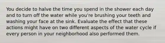 You decide to halve the time you spend in the shower each day and to turn off the water while you're brushing your teeth and washing your face at the sink. Evaluate the effect that these actions might have on two different aspects of the water cycle if every person in your neighborhood also performed them.