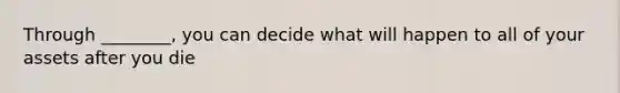 Through ________, you can decide what will happen to all of your assets after you die